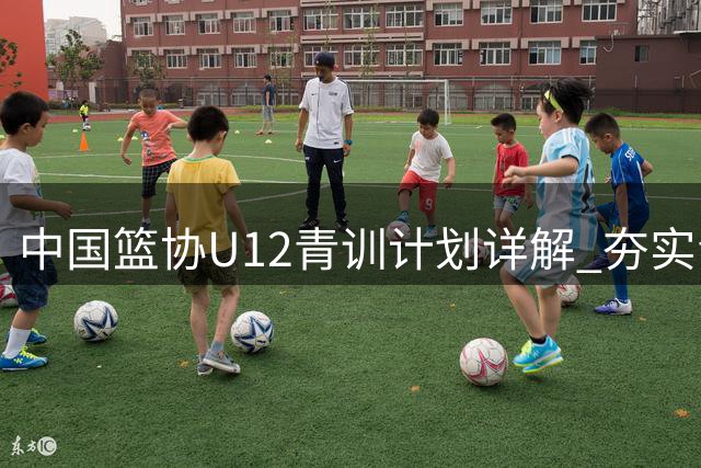 中国篮协U12青训计划详解 夯实青少年篮球根基